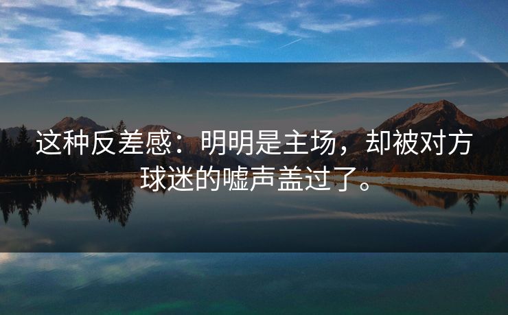 这种反差感：明明是主场，却被对方球迷的嘘声盖过了。
