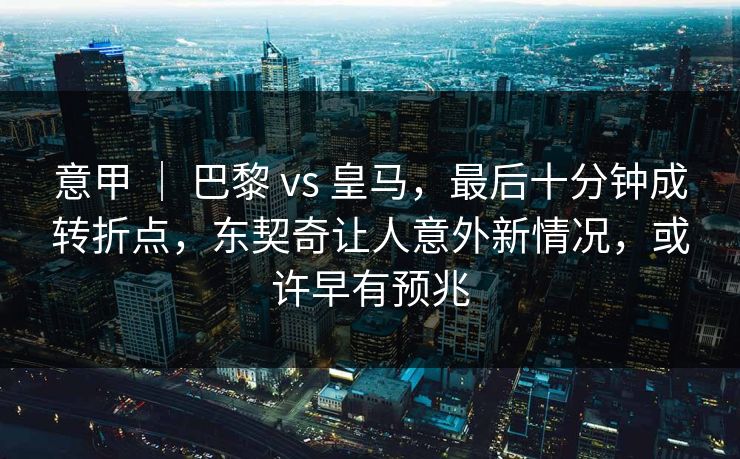 意甲 ｜ 巴黎 vs 皇马，最后十分钟成转折点，东契奇让人意外新情况，或许早有预兆