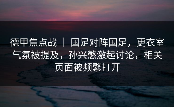 德甲焦点战 ｜ 国足对阵国足，更衣室气氛被提及，孙兴慜激起讨论，相关页面被频繁打开