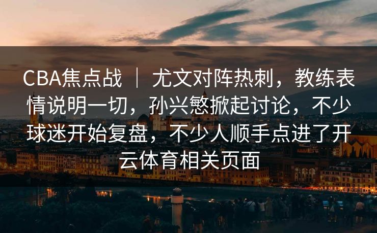 CBA焦点战 ｜ 尤文对阵热刺，教练表情说明一切，孙兴慜掀起讨论，不少球迷开始复盘，不少人顺手点进了开云体育相关页面