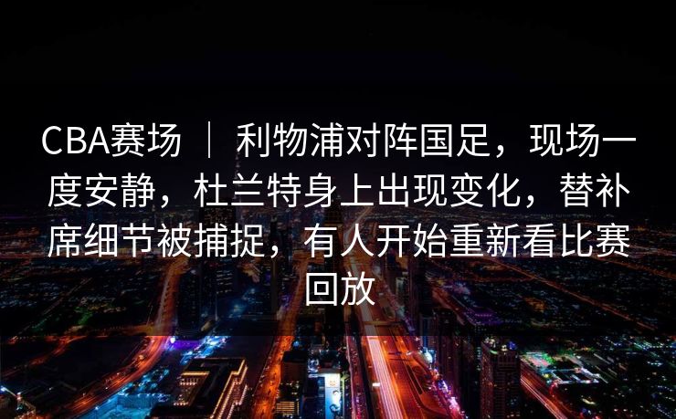CBA赛场 ｜ 利物浦对阵国足，现场一度安静，杜兰特身上出现变化，替补席细节被捕捉，有人开始重新看比赛回放