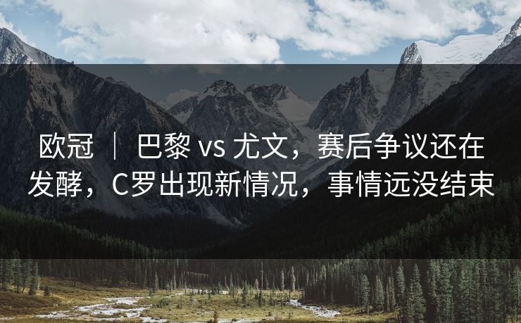欧冠 ｜ 巴黎 vs 尤文，赛后争议还在发酵，C罗出现新情况，事情远没结束