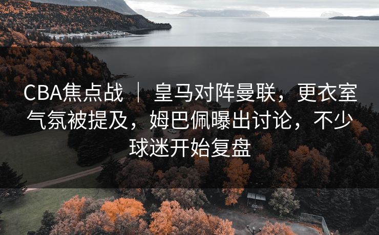 CBA焦点战 ｜ 皇马对阵曼联，更衣室气氛被提及，姆巴佩曝出讨论，不少球迷开始复盘