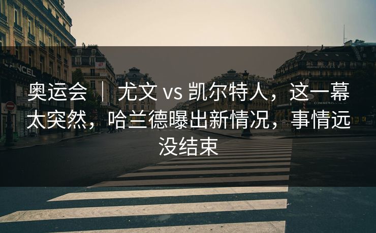 奥运会 ｜ 尤文 vs 凯尔特人，这一幕太突然，哈兰德曝出新情况，事情远没结束