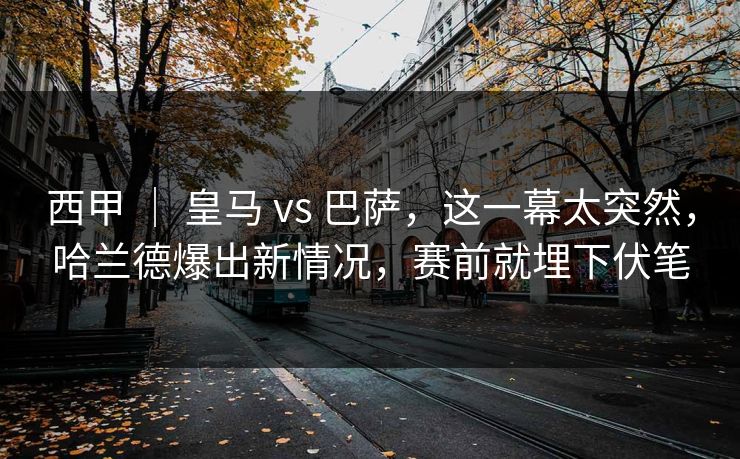 西甲 ｜ 皇马 vs 巴萨，这一幕太突然，哈兰德爆出新情况，赛前就埋下伏笔