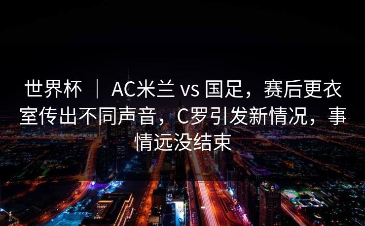 世界杯 ｜ AC米兰 vs 国足，赛后更衣室传出不同声音，C罗引发新情况，事情远没结束