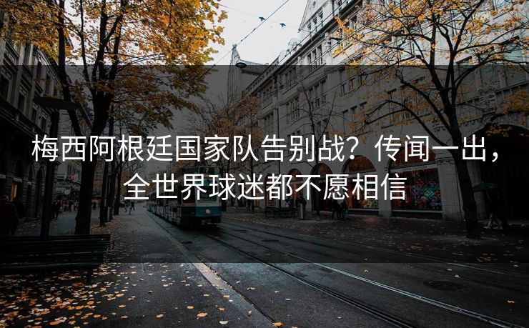 梅西阿根廷国家队告别战？传闻一出，全世界球迷都不愿相信