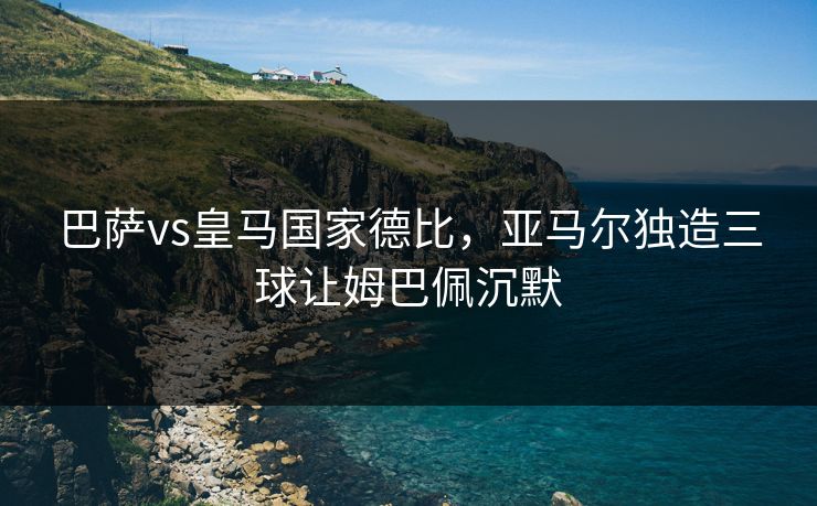 巴萨vs皇马国家德比，亚马尔独造三球让姆巴佩沉默